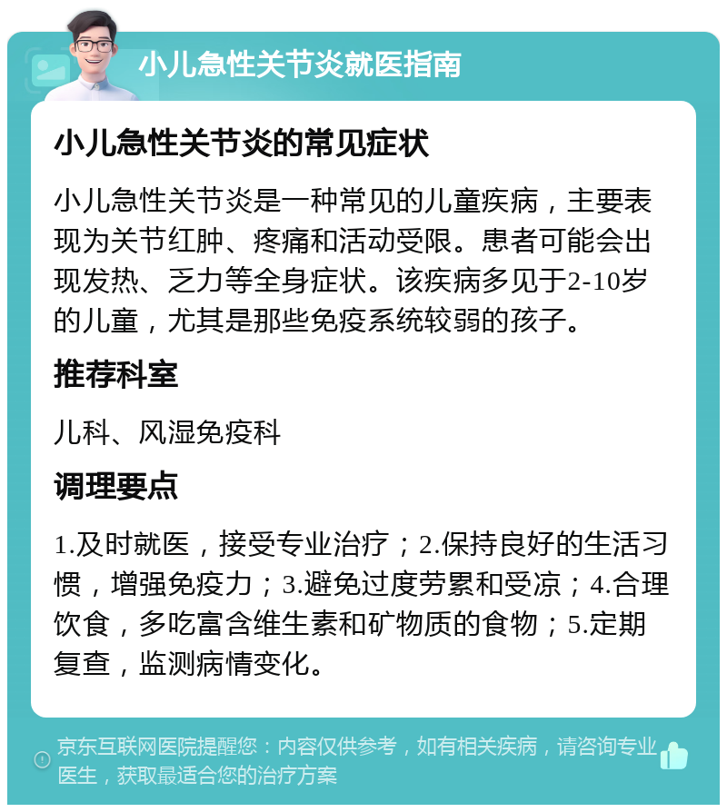 小儿急性关节炎就医指南 小儿急性关节炎的常见症状 小儿急性关节炎是一种常见的儿童疾病，主要表现为关节红肿、疼痛和活动受限。患者可能会出现发热、乏力等全身症状。该疾病多见于2-10岁的儿童，尤其是那些免疫系统较弱的孩子。 推荐科室 儿科、风湿免疫科 调理要点 1.及时就医，接受专业治疗；2.保持良好的生活习惯，增强免疫力；3.避免过度劳累和受凉；4.合理饮食，多吃富含维生素和矿物质的食物；5.定期复查，监测病情变化。