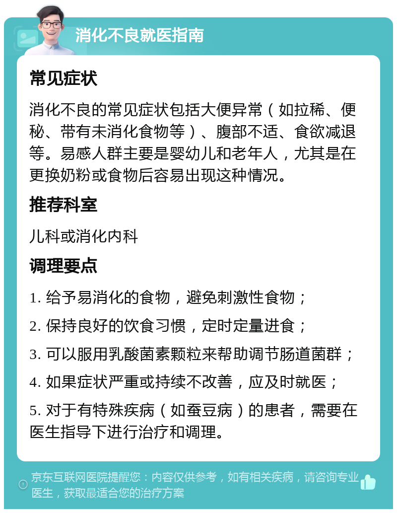 消化不良就医指南 常见症状 消化不良的常见症状包括大便异常（如拉稀、便秘、带有未消化食物等）、腹部不适、食欲减退等。易感人群主要是婴幼儿和老年人，尤其是在更换奶粉或食物后容易出现这种情况。 推荐科室 儿科或消化内科 调理要点 1. 给予易消化的食物，避免刺激性食物； 2. 保持良好的饮食习惯，定时定量进食； 3. 可以服用乳酸菌素颗粒来帮助调节肠道菌群； 4. 如果症状严重或持续不改善，应及时就医； 5. 对于有特殊疾病（如蚕豆病）的患者，需要在医生指导下进行治疗和调理。