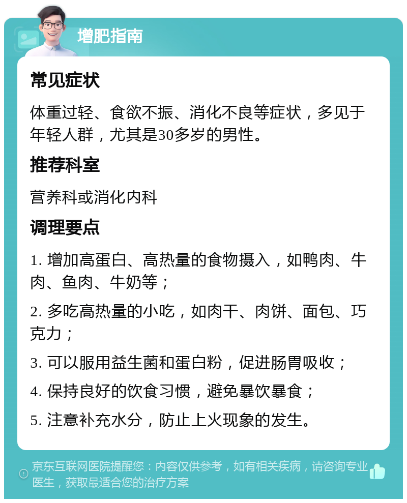 增肥指南 常见症状 体重过轻、食欲不振、消化不良等症状，多见于年轻人群，尤其是30多岁的男性。 推荐科室 营养科或消化内科 调理要点 1. 增加高蛋白、高热量的食物摄入，如鸭肉、牛肉、鱼肉、牛奶等； 2. 多吃高热量的小吃，如肉干、肉饼、面包、巧克力； 3. 可以服用益生菌和蛋白粉，促进肠胃吸收； 4. 保持良好的饮食习惯，避免暴饮暴食； 5. 注意补充水分，防止上火现象的发生。