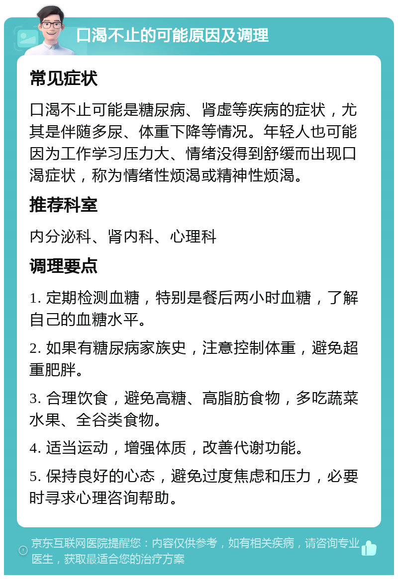 口渴不止的可能原因及调理 常见症状 口渴不止可能是糖尿病、肾虚等疾病的症状，尤其是伴随多尿、体重下降等情况。年轻人也可能因为工作学习压力大、情绪没得到舒缓而出现口渴症状，称为情绪性烦渴或精神性烦渴。 推荐科室 内分泌科、肾内科、心理科 调理要点 1. 定期检测血糖，特别是餐后两小时血糖，了解自己的血糖水平。 2. 如果有糖尿病家族史，注意控制体重，避免超重肥胖。 3. 合理饮食，避免高糖、高脂肪食物，多吃蔬菜水果、全谷类食物。 4. 适当运动，增强体质，改善代谢功能。 5. 保持良好的心态，避免过度焦虑和压力，必要时寻求心理咨询帮助。