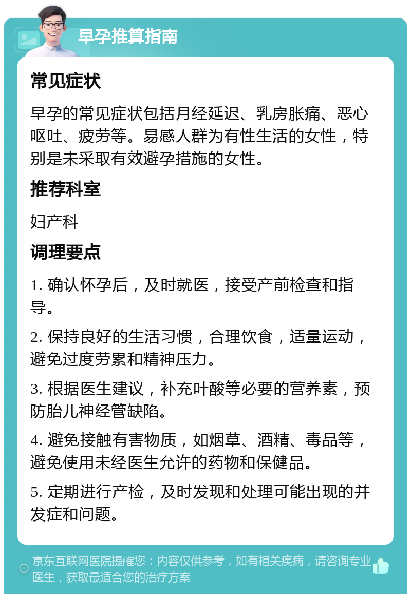 早孕推算指南 常见症状 早孕的常见症状包括月经延迟、乳房胀痛、恶心呕吐、疲劳等。易感人群为有性生活的女性，特别是未采取有效避孕措施的女性。 推荐科室 妇产科 调理要点 1. 确认怀孕后，及时就医，接受产前检查和指导。 2. 保持良好的生活习惯，合理饮食，适量运动，避免过度劳累和精神压力。 3. 根据医生建议，补充叶酸等必要的营养素，预防胎儿神经管缺陷。 4. 避免接触有害物质，如烟草、酒精、毒品等，避免使用未经医生允许的药物和保健品。 5. 定期进行产检，及时发现和处理可能出现的并发症和问题。