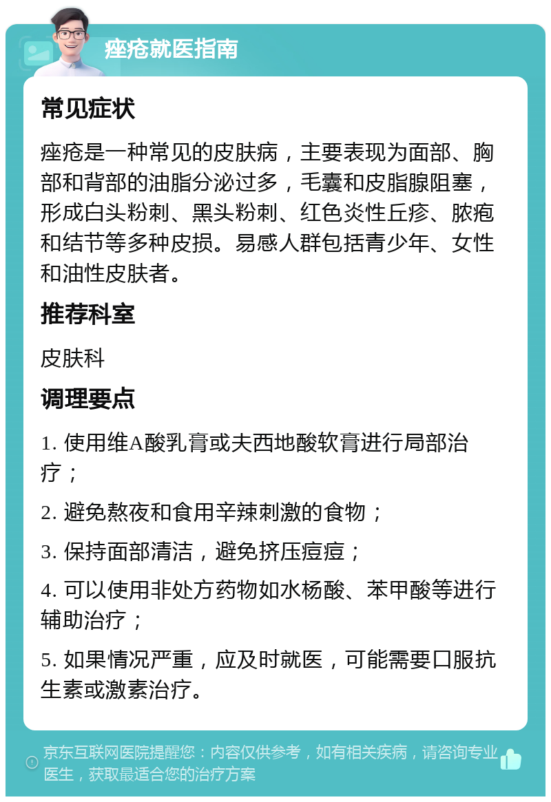 痤疮就医指南 常见症状 痤疮是一种常见的皮肤病，主要表现为面部、胸部和背部的油脂分泌过多，毛囊和皮脂腺阻塞，形成白头粉刺、黑头粉刺、红色炎性丘疹、脓疱和结节等多种皮损。易感人群包括青少年、女性和油性皮肤者。 推荐科室 皮肤科 调理要点 1. 使用维A酸乳膏或夫西地酸软膏进行局部治疗； 2. 避免熬夜和食用辛辣刺激的食物； 3. 保持面部清洁，避免挤压痘痘； 4. 可以使用非处方药物如水杨酸、苯甲酸等进行辅助治疗； 5. 如果情况严重，应及时就医，可能需要口服抗生素或激素治疗。