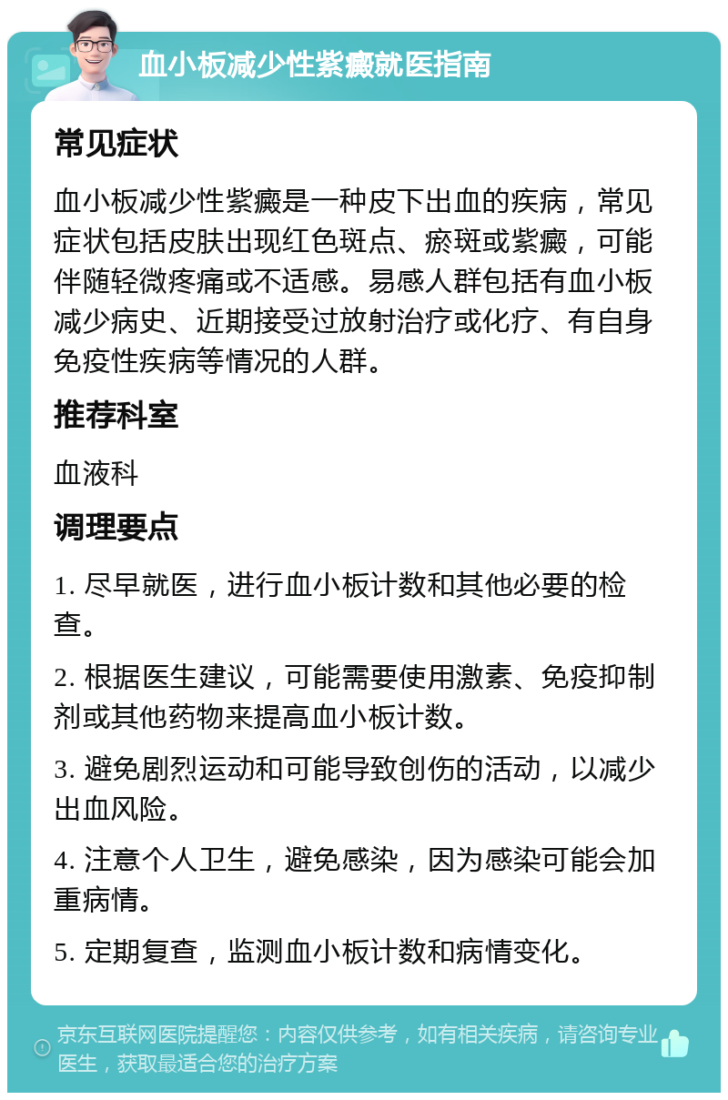 血小板减少性紫癜就医指南 常见症状 血小板减少性紫癜是一种皮下出血的疾病，常见症状包括皮肤出现红色斑点、瘀斑或紫癜，可能伴随轻微疼痛或不适感。易感人群包括有血小板减少病史、近期接受过放射治疗或化疗、有自身免疫性疾病等情况的人群。 推荐科室 血液科 调理要点 1. 尽早就医，进行血小板计数和其他必要的检查。 2. 根据医生建议，可能需要使用激素、免疫抑制剂或其他药物来提高血小板计数。 3. 避免剧烈运动和可能导致创伤的活动，以减少出血风险。 4. 注意个人卫生，避免感染，因为感染可能会加重病情。 5. 定期复查，监测血小板计数和病情变化。