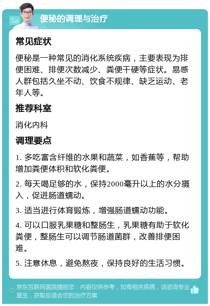 便秘的调理与治疗 常见症状 便秘是一种常见的消化系统疾病，主要表现为排便困难、排便次数减少、粪便干硬等症状。易感人群包括久坐不动、饮食不规律、缺乏运动、老年人等。 推荐科室 消化内科 调理要点 1. 多吃富含纤维的水果和蔬菜，如香蕉等，帮助增加粪便体积和软化粪便。 2. 每天喝足够的水，保持2000毫升以上的水分摄入，促进肠道蠕动。 3. 适当进行体育锻炼，增强肠道蠕动功能。 4. 可以口服乳果糖和整肠生，乳果糖有助于软化粪便，整肠生可以调节肠道菌群，改善排便困难。 5. 注意休息，避免熬夜，保持良好的生活习惯。