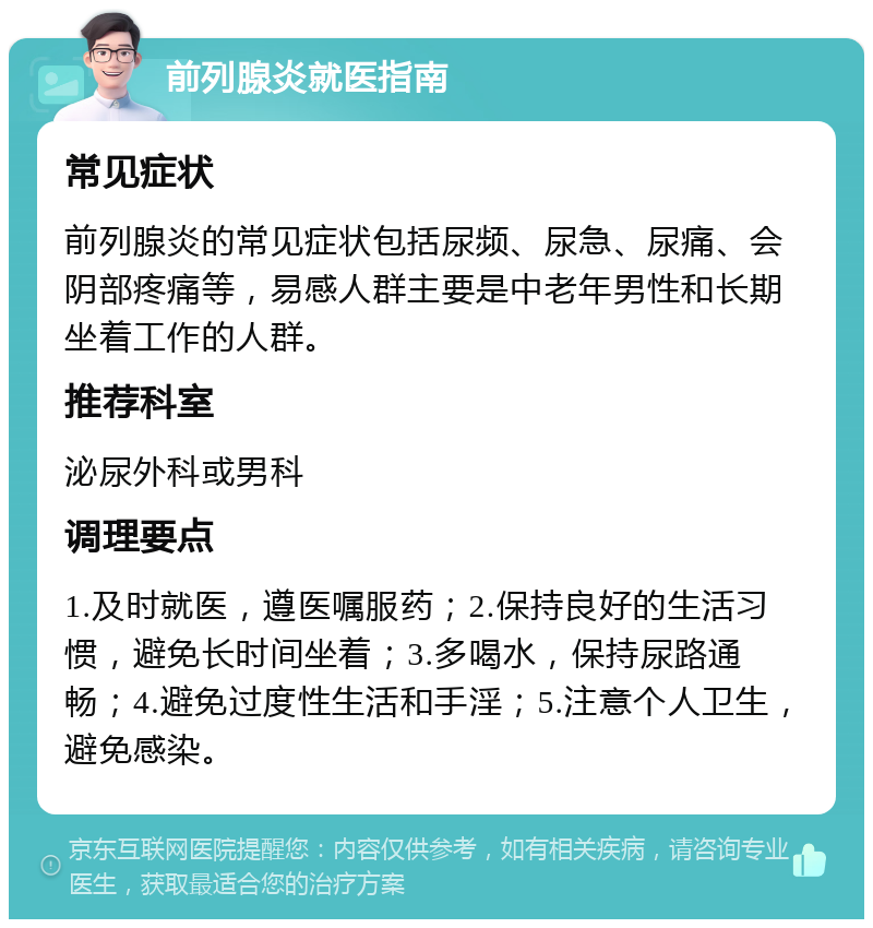 前列腺炎就医指南 常见症状 前列腺炎的常见症状包括尿频、尿急、尿痛、会阴部疼痛等，易感人群主要是中老年男性和长期坐着工作的人群。 推荐科室 泌尿外科或男科 调理要点 1.及时就医，遵医嘱服药；2.保持良好的生活习惯，避免长时间坐着；3.多喝水，保持尿路通畅；4.避免过度性生活和手淫；5.注意个人卫生，避免感染。