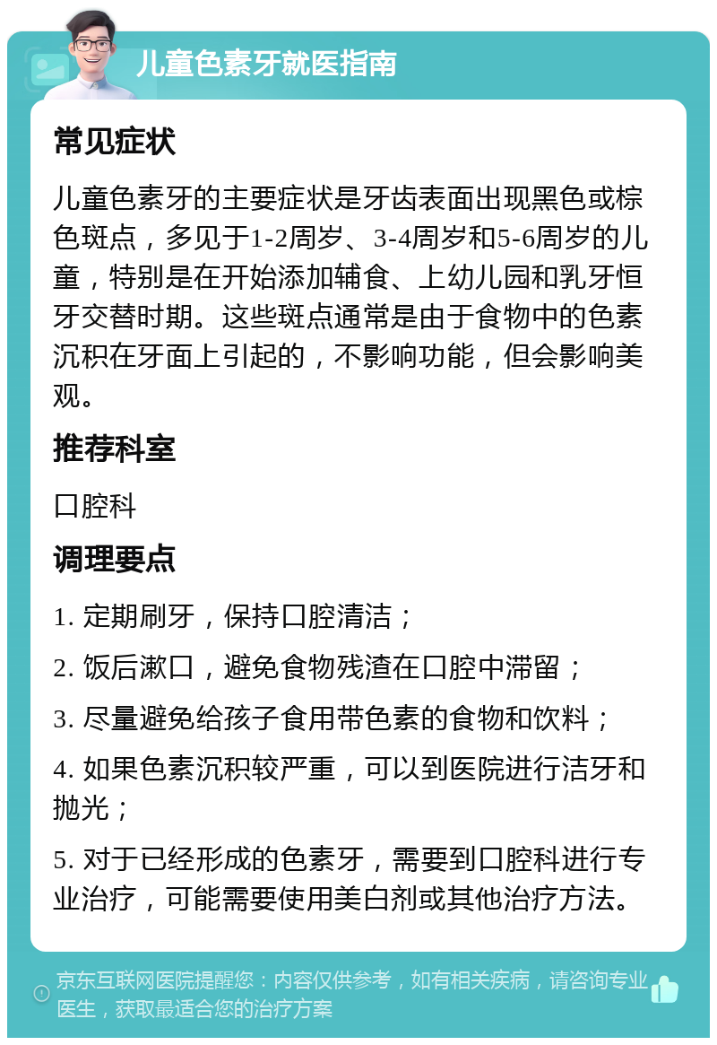 儿童色素牙就医指南 常见症状 儿童色素牙的主要症状是牙齿表面出现黑色或棕色斑点，多见于1-2周岁、3-4周岁和5-6周岁的儿童，特别是在开始添加辅食、上幼儿园和乳牙恒牙交替时期。这些斑点通常是由于食物中的色素沉积在牙面上引起的，不影响功能，但会影响美观。 推荐科室 口腔科 调理要点 1. 定期刷牙，保持口腔清洁； 2. 饭后漱口，避免食物残渣在口腔中滞留； 3. 尽量避免给孩子食用带色素的食物和饮料； 4. 如果色素沉积较严重，可以到医院进行洁牙和抛光； 5. 对于已经形成的色素牙，需要到口腔科进行专业治疗，可能需要使用美白剂或其他治疗方法。