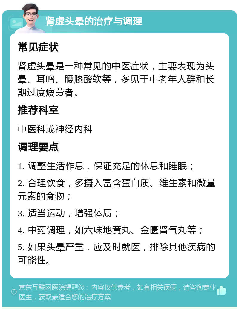 肾虚头晕的治疗与调理 常见症状 肾虚头晕是一种常见的中医症状，主要表现为头晕、耳鸣、腰膝酸软等，多见于中老年人群和长期过度疲劳者。 推荐科室 中医科或神经内科 调理要点 1. 调整生活作息，保证充足的休息和睡眠； 2. 合理饮食，多摄入富含蛋白质、维生素和微量元素的食物； 3. 适当运动，增强体质； 4. 中药调理，如六味地黄丸、金匮肾气丸等； 5. 如果头晕严重，应及时就医，排除其他疾病的可能性。