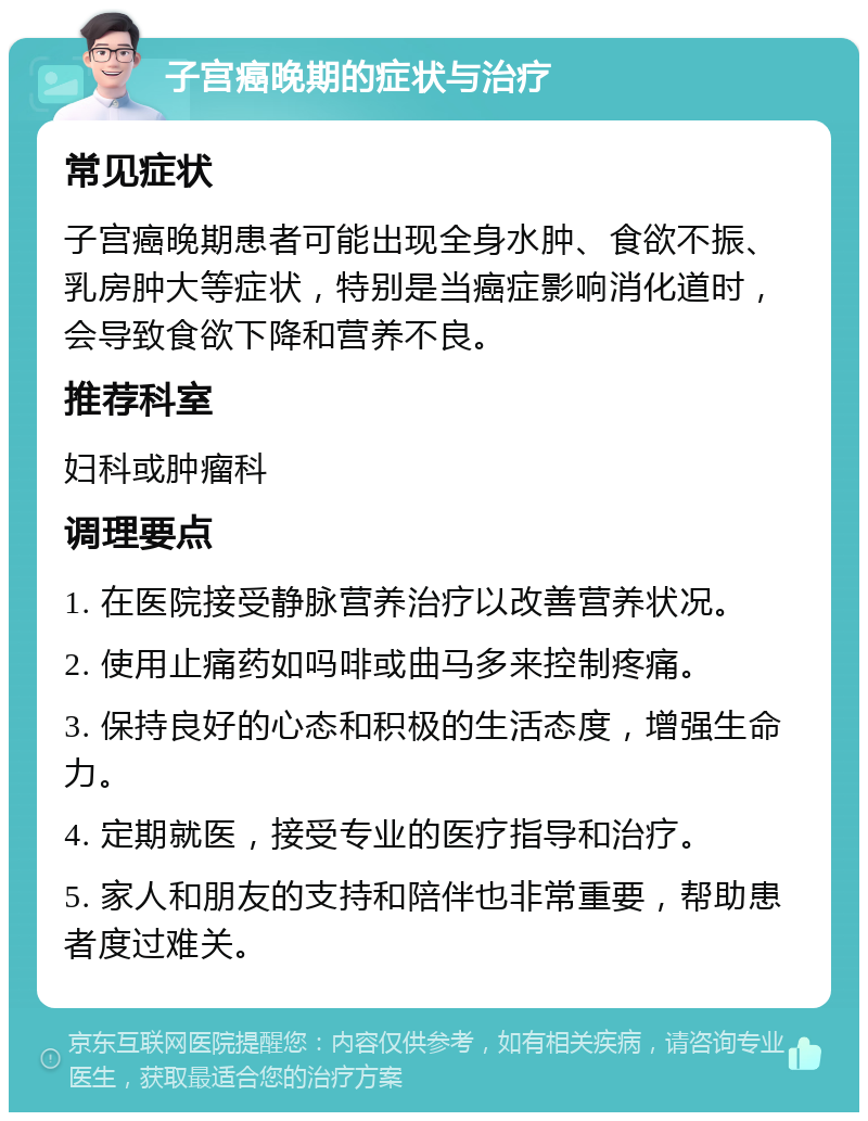 子宫癌晚期的症状与治疗 常见症状 子宫癌晚期患者可能出现全身水肿、食欲不振、乳房肿大等症状，特别是当癌症影响消化道时，会导致食欲下降和营养不良。 推荐科室 妇科或肿瘤科 调理要点 1. 在医院接受静脉营养治疗以改善营养状况。 2. 使用止痛药如吗啡或曲马多来控制疼痛。 3. 保持良好的心态和积极的生活态度，增强生命力。 4. 定期就医，接受专业的医疗指导和治疗。 5. 家人和朋友的支持和陪伴也非常重要，帮助患者度过难关。