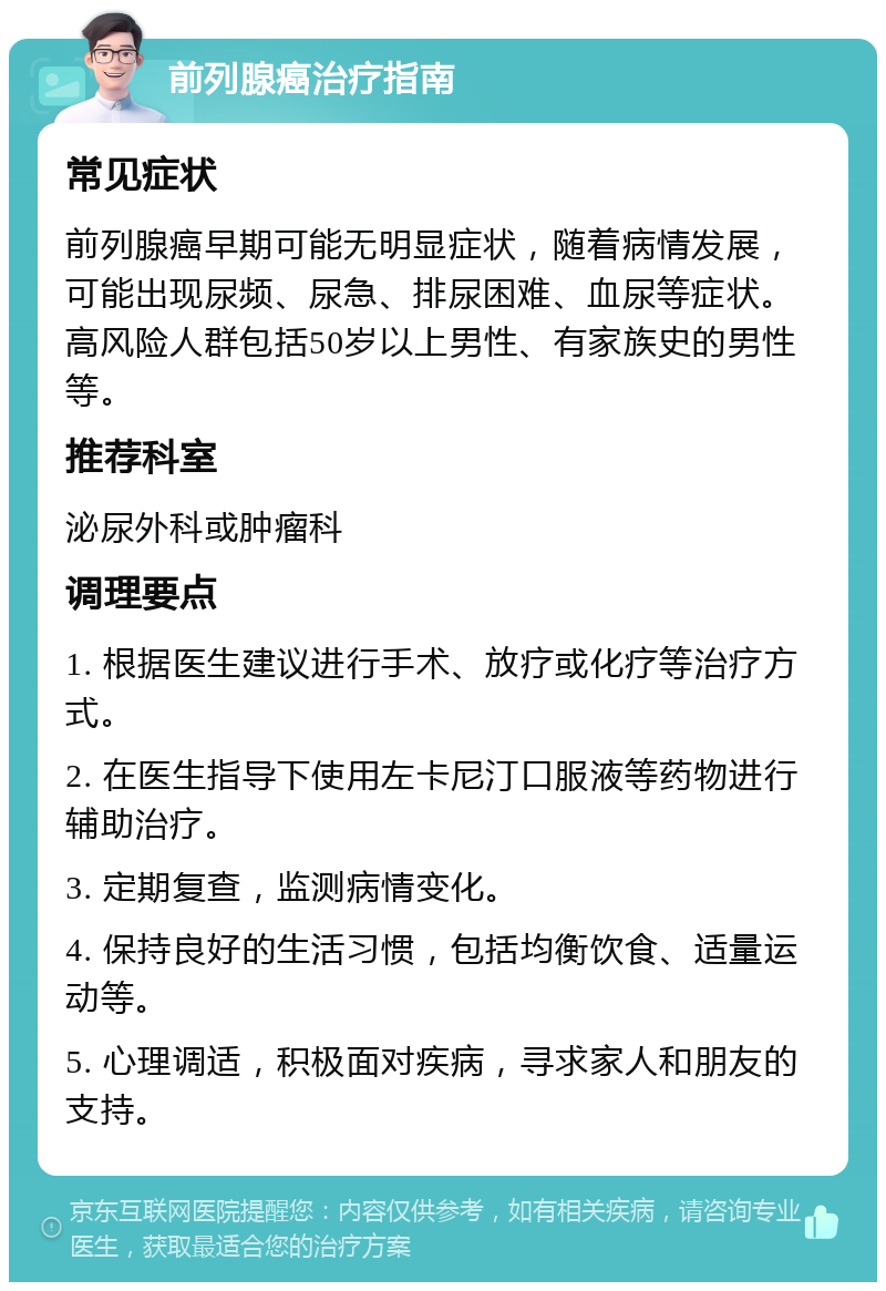 前列腺癌治疗指南 常见症状 前列腺癌早期可能无明显症状，随着病情发展，可能出现尿频、尿急、排尿困难、血尿等症状。高风险人群包括50岁以上男性、有家族史的男性等。 推荐科室 泌尿外科或肿瘤科 调理要点 1. 根据医生建议进行手术、放疗或化疗等治疗方式。 2. 在医生指导下使用左卡尼汀口服液等药物进行辅助治疗。 3. 定期复查，监测病情变化。 4. 保持良好的生活习惯，包括均衡饮食、适量运动等。 5. 心理调适，积极面对疾病，寻求家人和朋友的支持。