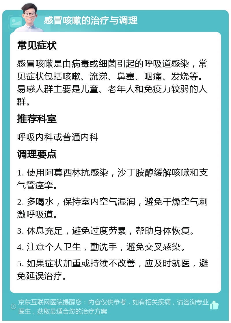 感冒咳嗽的治疗与调理 常见症状 感冒咳嗽是由病毒或细菌引起的呼吸道感染，常见症状包括咳嗽、流涕、鼻塞、咽痛、发烧等。易感人群主要是儿童、老年人和免疫力较弱的人群。 推荐科室 呼吸内科或普通内科 调理要点 1. 使用阿莫西林抗感染，沙丁胺醇缓解咳嗽和支气管痉挛。 2. 多喝水，保持室内空气湿润，避免干燥空气刺激呼吸道。 3. 休息充足，避免过度劳累，帮助身体恢复。 4. 注意个人卫生，勤洗手，避免交叉感染。 5. 如果症状加重或持续不改善，应及时就医，避免延误治疗。