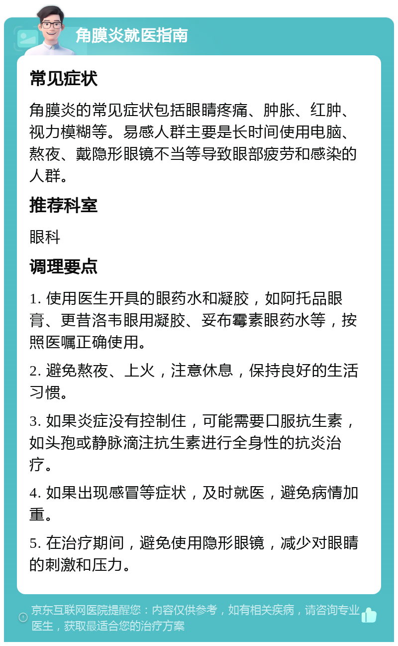 角膜炎就医指南 常见症状 角膜炎的常见症状包括眼睛疼痛、肿胀、红肿、视力模糊等。易感人群主要是长时间使用电脑、熬夜、戴隐形眼镜不当等导致眼部疲劳和感染的人群。 推荐科室 眼科 调理要点 1. 使用医生开具的眼药水和凝胶，如阿托品眼膏、更昔洛韦眼用凝胶、妥布霉素眼药水等，按照医嘱正确使用。 2. 避免熬夜、上火，注意休息，保持良好的生活习惯。 3. 如果炎症没有控制住，可能需要口服抗生素，如头孢或静脉滴注抗生素进行全身性的抗炎治疗。 4. 如果出现感冒等症状，及时就医，避免病情加重。 5. 在治疗期间，避免使用隐形眼镜，减少对眼睛的刺激和压力。