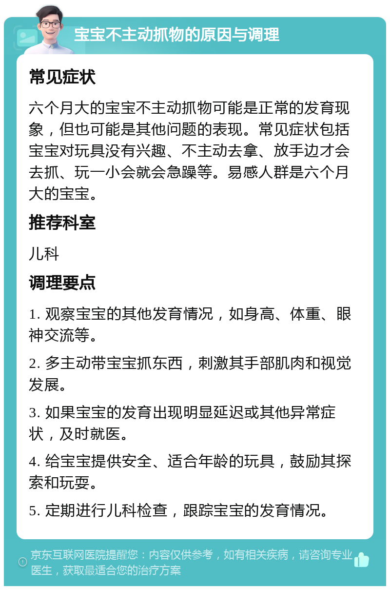 宝宝不主动抓物的原因与调理 常见症状 六个月大的宝宝不主动抓物可能是正常的发育现象，但也可能是其他问题的表现。常见症状包括宝宝对玩具没有兴趣、不主动去拿、放手边才会去抓、玩一小会就会急躁等。易感人群是六个月大的宝宝。 推荐科室 儿科 调理要点 1. 观察宝宝的其他发育情况，如身高、体重、眼神交流等。 2. 多主动带宝宝抓东西，刺激其手部肌肉和视觉发展。 3. 如果宝宝的发育出现明显延迟或其他异常症状，及时就医。 4. 给宝宝提供安全、适合年龄的玩具，鼓励其探索和玩耍。 5. 定期进行儿科检查，跟踪宝宝的发育情况。