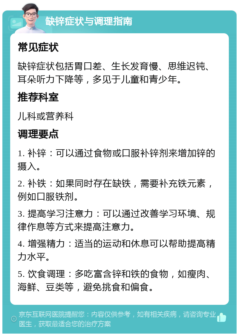 缺锌症状与调理指南 常见症状 缺锌症状包括胃口差、生长发育慢、思维迟钝、耳朵听力下降等，多见于儿童和青少年。 推荐科室 儿科或营养科 调理要点 1. 补锌：可以通过食物或口服补锌剂来增加锌的摄入。 2. 补铁：如果同时存在缺铁，需要补充铁元素，例如口服铁剂。 3. 提高学习注意力：可以通过改善学习环境、规律作息等方式来提高注意力。 4. 增强精力：适当的运动和休息可以帮助提高精力水平。 5. 饮食调理：多吃富含锌和铁的食物，如瘦肉、海鲜、豆类等，避免挑食和偏食。