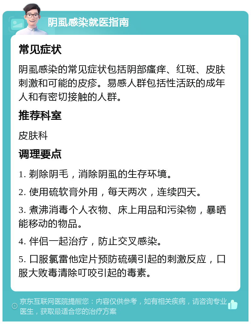 阴虱感染就医指南 常见症状 阴虱感染的常见症状包括阴部瘙痒、红斑、皮肤刺激和可能的皮疹。易感人群包括性活跃的成年人和有密切接触的人群。 推荐科室 皮肤科 调理要点 1. 剃除阴毛，消除阴虱的生存环境。 2. 使用硫软膏外用，每天两次，连续四天。 3. 煮沸消毒个人衣物、床上用品和污染物，暴晒能移动的物品。 4. 伴侣一起治疗，防止交叉感染。 5. 口服氯雷他定片预防硫磺引起的刺激反应，口服大败毒清除叮咬引起的毒素。