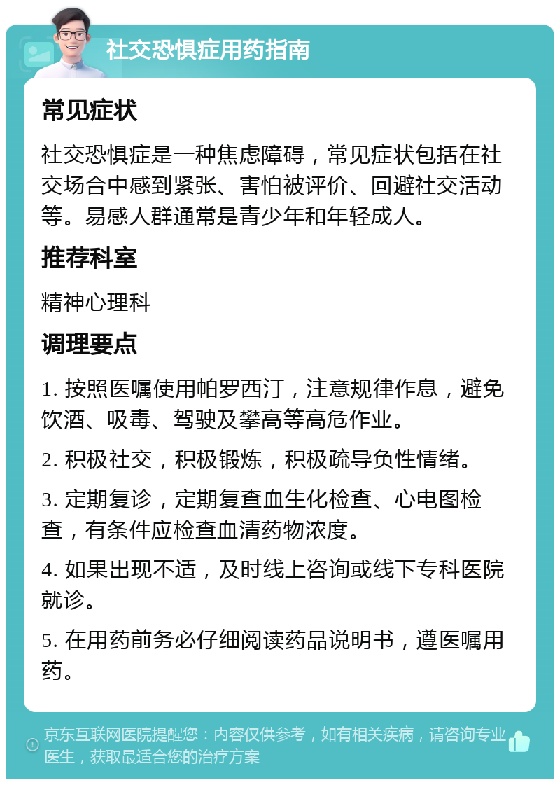 社交恐惧症用药指南 常见症状 社交恐惧症是一种焦虑障碍，常见症状包括在社交场合中感到紧张、害怕被评价、回避社交活动等。易感人群通常是青少年和年轻成人。 推荐科室 精神心理科 调理要点 1. 按照医嘱使用帕罗西汀，注意规律作息，避免饮酒、吸毒、驾驶及攀高等高危作业。 2. 积极社交，积极锻炼，积极疏导负性情绪。 3. 定期复诊，定期复查血生化检查、心电图检查，有条件应检查血清药物浓度。 4. 如果出现不适，及时线上咨询或线下专科医院就诊。 5. 在用药前务必仔细阅读药品说明书，遵医嘱用药。