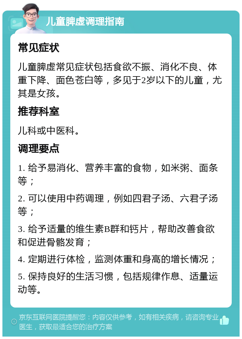 儿童脾虚调理指南 常见症状 儿童脾虚常见症状包括食欲不振、消化不良、体重下降、面色苍白等，多见于2岁以下的儿童，尤其是女孩。 推荐科室 儿科或中医科。 调理要点 1. 给予易消化、营养丰富的食物，如米粥、面条等； 2. 可以使用中药调理，例如四君子汤、六君子汤等； 3. 给予适量的维生素B群和钙片，帮助改善食欲和促进骨骼发育； 4. 定期进行体检，监测体重和身高的增长情况； 5. 保持良好的生活习惯，包括规律作息、适量运动等。