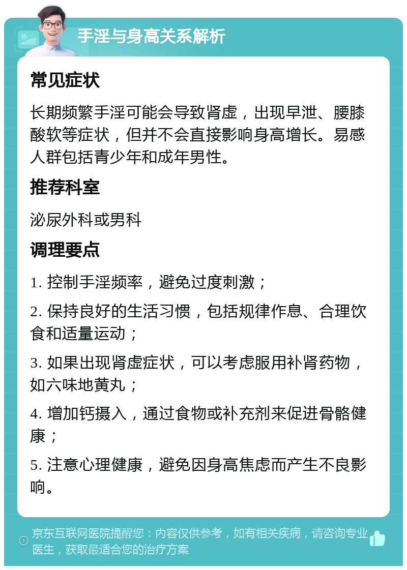 手淫与身高关系解析 常见症状 长期频繁手淫可能会导致肾虚，出现早泄、腰膝酸软等症状，但并不会直接影响身高增长。易感人群包括青少年和成年男性。 推荐科室 泌尿外科或男科 调理要点 1. 控制手淫频率，避免过度刺激； 2. 保持良好的生活习惯，包括规律作息、合理饮食和适量运动； 3. 如果出现肾虚症状，可以考虑服用补肾药物，如六味地黄丸； 4. 增加钙摄入，通过食物或补充剂来促进骨骼健康； 5. 注意心理健康，避免因身高焦虑而产生不良影响。