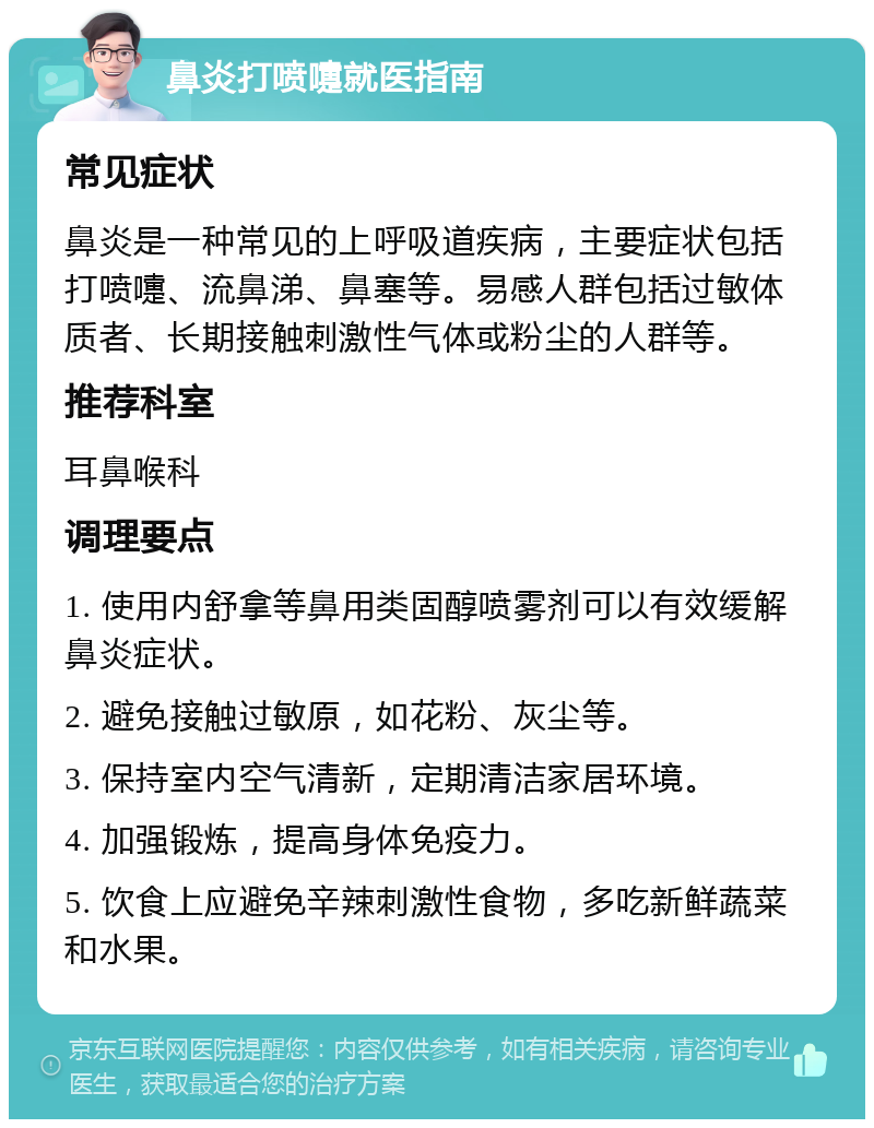 鼻炎打喷嚏就医指南 常见症状 鼻炎是一种常见的上呼吸道疾病，主要症状包括打喷嚏、流鼻涕、鼻塞等。易感人群包括过敏体质者、长期接触刺激性气体或粉尘的人群等。 推荐科室 耳鼻喉科 调理要点 1. 使用内舒拿等鼻用类固醇喷雾剂可以有效缓解鼻炎症状。 2. 避免接触过敏原，如花粉、灰尘等。 3. 保持室内空气清新，定期清洁家居环境。 4. 加强锻炼，提高身体免疫力。 5. 饮食上应避免辛辣刺激性食物，多吃新鲜蔬菜和水果。