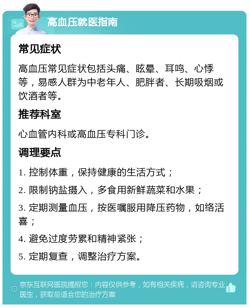 高血压就医指南 常见症状 高血压常见症状包括头痛、眩晕、耳鸣、心悸等，易感人群为中老年人、肥胖者、长期吸烟或饮酒者等。 推荐科室 心血管内科或高血压专科门诊。 调理要点 1. 控制体重，保持健康的生活方式； 2. 限制钠盐摄入，多食用新鲜蔬菜和水果； 3. 定期测量血压，按医嘱服用降压药物，如络活喜； 4. 避免过度劳累和精神紧张； 5. 定期复查，调整治疗方案。