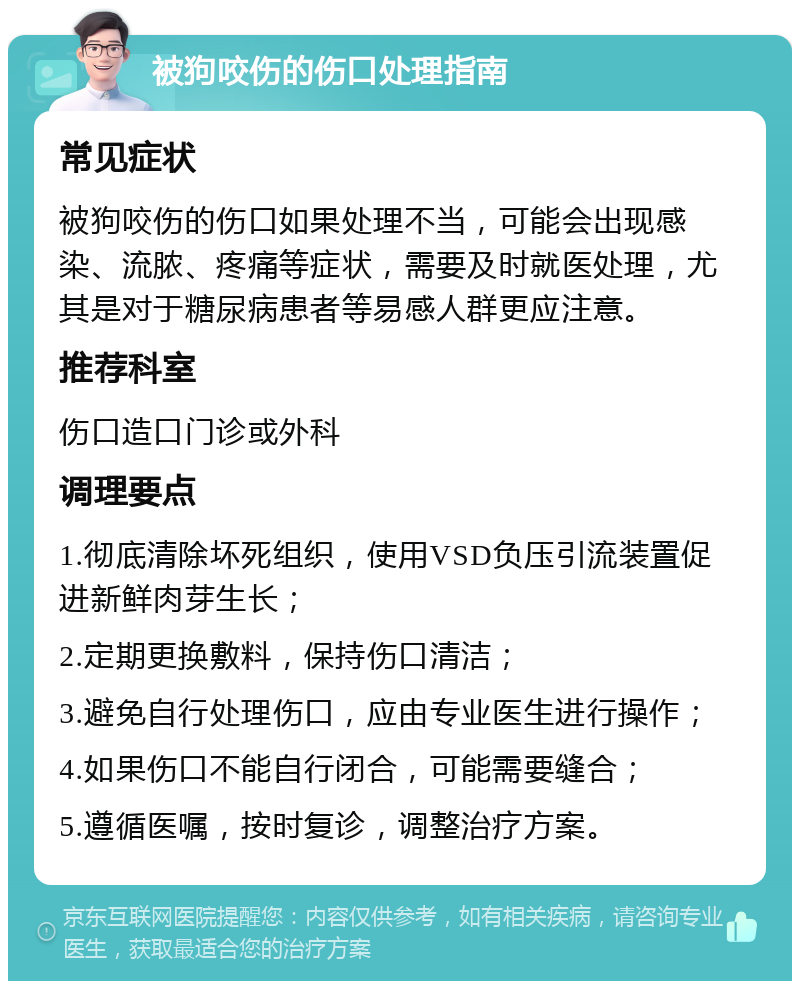 被狗咬伤的伤口处理指南 常见症状 被狗咬伤的伤口如果处理不当，可能会出现感染、流脓、疼痛等症状，需要及时就医处理，尤其是对于糖尿病患者等易感人群更应注意。 推荐科室 伤口造口门诊或外科 调理要点 1.彻底清除坏死组织，使用VSD负压引流装置促进新鲜肉芽生长； 2.定期更换敷料，保持伤口清洁； 3.避免自行处理伤口，应由专业医生进行操作； 4.如果伤口不能自行闭合，可能需要缝合； 5.遵循医嘱，按时复诊，调整治疗方案。