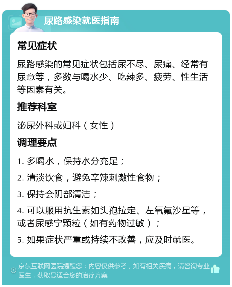 尿路感染就医指南 常见症状 尿路感染的常见症状包括尿不尽、尿痛、经常有尿意等，多数与喝水少、吃辣多、疲劳、性生活等因素有关。 推荐科室 泌尿外科或妇科（女性） 调理要点 1. 多喝水，保持水分充足； 2. 清淡饮食，避免辛辣刺激性食物； 3. 保持会阴部清洁； 4. 可以服用抗生素如头孢拉定、左氧氟沙星等，或者尿感宁颗粒（如有药物过敏）； 5. 如果症状严重或持续不改善，应及时就医。