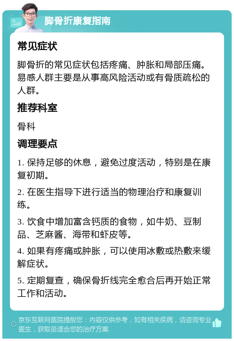 脚骨折康复指南 常见症状 脚骨折的常见症状包括疼痛、肿胀和局部压痛。易感人群主要是从事高风险活动或有骨质疏松的人群。 推荐科室 骨科 调理要点 1. 保持足够的休息，避免过度活动，特别是在康复初期。 2. 在医生指导下进行适当的物理治疗和康复训练。 3. 饮食中增加富含钙质的食物，如牛奶、豆制品、芝麻酱、海带和虾皮等。 4. 如果有疼痛或肿胀，可以使用冰敷或热敷来缓解症状。 5. 定期复查，确保骨折线完全愈合后再开始正常工作和活动。