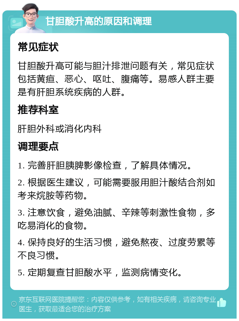 甘胆酸升高的原因和调理 常见症状 甘胆酸升高可能与胆汁排泄问题有关，常见症状包括黄疸、恶心、呕吐、腹痛等。易感人群主要是有肝胆系统疾病的人群。 推荐科室 肝胆外科或消化内科 调理要点 1. 完善肝胆胰脾影像检查，了解具体情况。 2. 根据医生建议，可能需要服用胆汁酸结合剂如考来烷胺等药物。 3. 注意饮食，避免油腻、辛辣等刺激性食物，多吃易消化的食物。 4. 保持良好的生活习惯，避免熬夜、过度劳累等不良习惯。 5. 定期复查甘胆酸水平，监测病情变化。