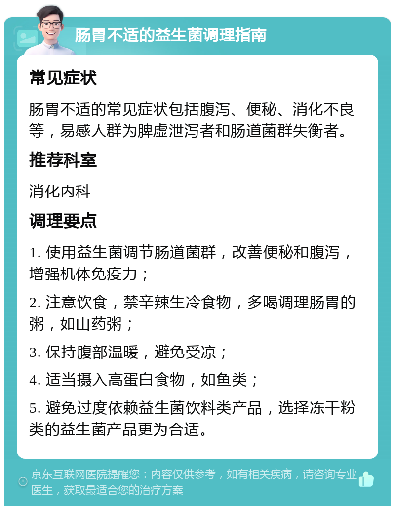 肠胃不适的益生菌调理指南 常见症状 肠胃不适的常见症状包括腹泻、便秘、消化不良等，易感人群为脾虚泄泻者和肠道菌群失衡者。 推荐科室 消化内科 调理要点 1. 使用益生菌调节肠道菌群，改善便秘和腹泻，增强机体免疫力； 2. 注意饮食，禁辛辣生冷食物，多喝调理肠胃的粥，如山药粥； 3. 保持腹部温暖，避免受凉； 4. 适当摄入高蛋白食物，如鱼类； 5. 避免过度依赖益生菌饮料类产品，选择冻干粉类的益生菌产品更为合适。