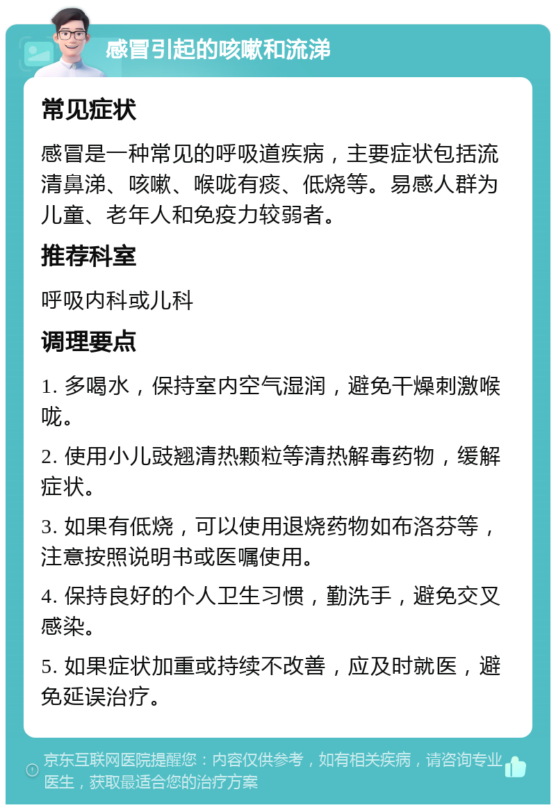 感冒引起的咳嗽和流涕 常见症状 感冒是一种常见的呼吸道疾病，主要症状包括流清鼻涕、咳嗽、喉咙有痰、低烧等。易感人群为儿童、老年人和免疫力较弱者。 推荐科室 呼吸内科或儿科 调理要点 1. 多喝水，保持室内空气湿润，避免干燥刺激喉咙。 2. 使用小儿豉翘清热颗粒等清热解毒药物，缓解症状。 3. 如果有低烧，可以使用退烧药物如布洛芬等，注意按照说明书或医嘱使用。 4. 保持良好的个人卫生习惯，勤洗手，避免交叉感染。 5. 如果症状加重或持续不改善，应及时就医，避免延误治疗。