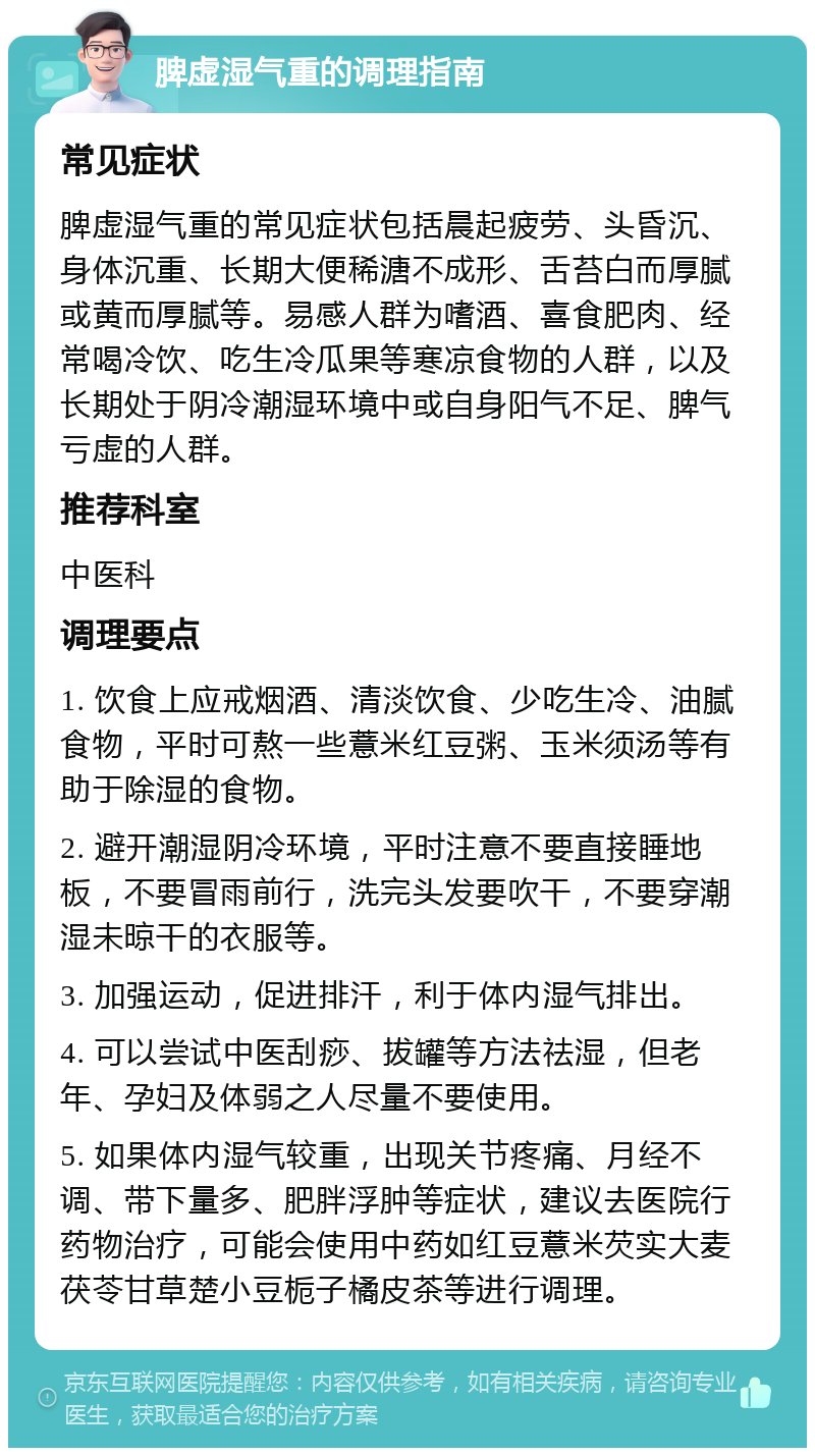 脾虚湿气重的调理指南 常见症状 脾虚湿气重的常见症状包括晨起疲劳、头昏沉、身体沉重、长期大便稀溏不成形、舌苔白而厚腻或黄而厚腻等。易感人群为嗜酒、喜食肥肉、经常喝冷饮、吃生冷瓜果等寒凉食物的人群，以及长期处于阴冷潮湿环境中或自身阳气不足、脾气亏虚的人群。 推荐科室 中医科 调理要点 1. 饮食上应戒烟酒、清淡饮食、少吃生冷、油腻食物，平时可熬一些薏米红豆粥、玉米须汤等有助于除湿的食物。 2. 避开潮湿阴冷环境，平时注意不要直接睡地板，不要冒雨前行，洗完头发要吹干，不要穿潮湿未晾干的衣服等。 3. 加强运动，促进排汗，利于体内湿气排出。 4. 可以尝试中医刮痧、拔罐等方法祛湿，但老年、孕妇及体弱之人尽量不要使用。 5. 如果体内湿气较重，出现关节疼痛、月经不调、带下量多、肥胖浮肿等症状，建议去医院行药物治疗，可能会使用中药如红豆薏米芡实大麦茯苓甘草楚小豆栀子橘皮茶等进行调理。