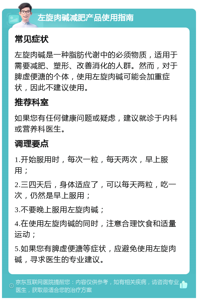 左旋肉碱减肥产品使用指南 常见症状 左旋肉碱是一种脂肪代谢中的必须物质，适用于需要减肥、塑形、改善消化的人群。然而，对于脾虚便溏的个体，使用左旋肉碱可能会加重症状，因此不建议使用。 推荐科室 如果您有任何健康问题或疑虑，建议就诊于内科或营养科医生。 调理要点 1.开始服用时，每次一粒，每天两次，早上服用； 2.三四天后，身体适应了，可以每天两粒，吃一次，仍然是早上服用； 3.不要晚上服用左旋肉碱； 4.在使用左旋肉碱的同时，注意合理饮食和适量运动； 5.如果您有脾虚便溏等症状，应避免使用左旋肉碱，寻求医生的专业建议。