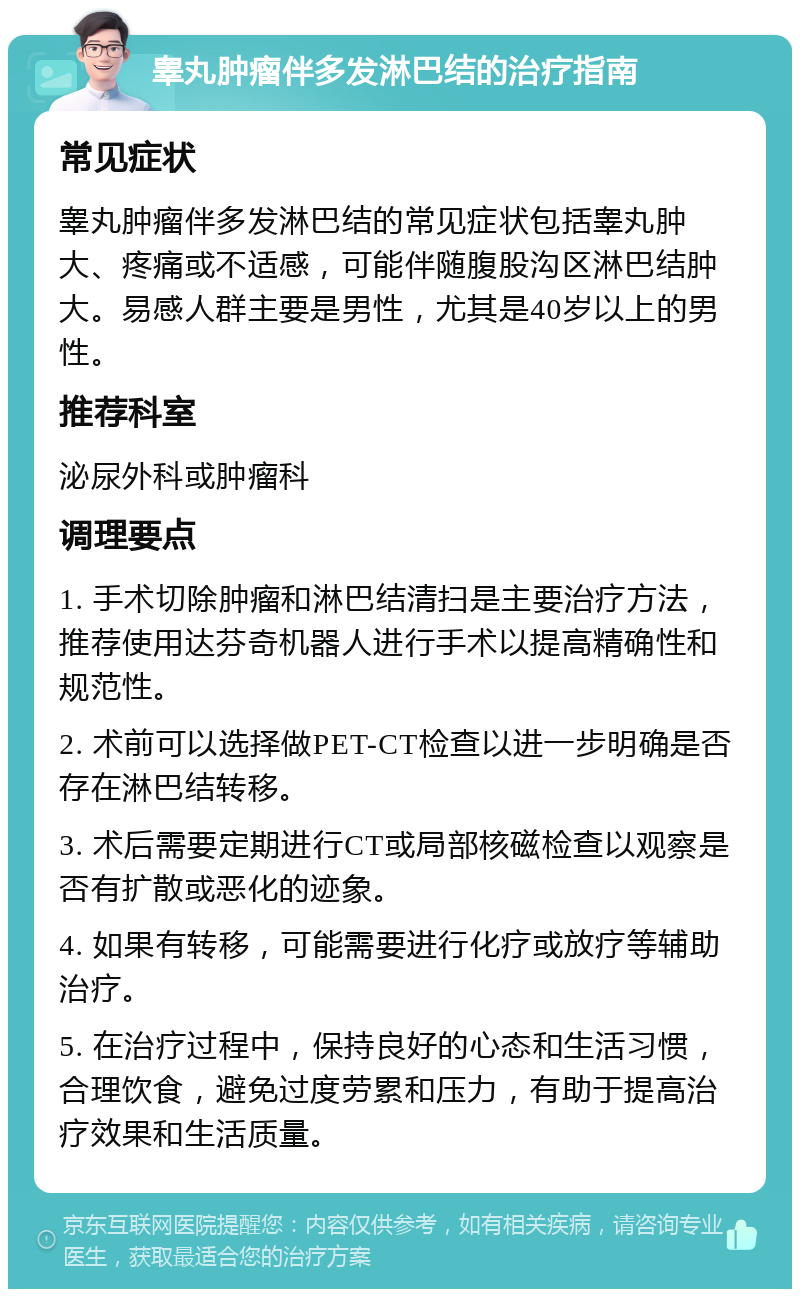 睾丸肿瘤伴多发淋巴结的治疗指南 常见症状 睾丸肿瘤伴多发淋巴结的常见症状包括睾丸肿大、疼痛或不适感，可能伴随腹股沟区淋巴结肿大。易感人群主要是男性，尤其是40岁以上的男性。 推荐科室 泌尿外科或肿瘤科 调理要点 1. 手术切除肿瘤和淋巴结清扫是主要治疗方法，推荐使用达芬奇机器人进行手术以提高精确性和规范性。 2. 术前可以选择做PET-CT检查以进一步明确是否存在淋巴结转移。 3. 术后需要定期进行CT或局部核磁检查以观察是否有扩散或恶化的迹象。 4. 如果有转移，可能需要进行化疗或放疗等辅助治疗。 5. 在治疗过程中，保持良好的心态和生活习惯，合理饮食，避免过度劳累和压力，有助于提高治疗效果和生活质量。