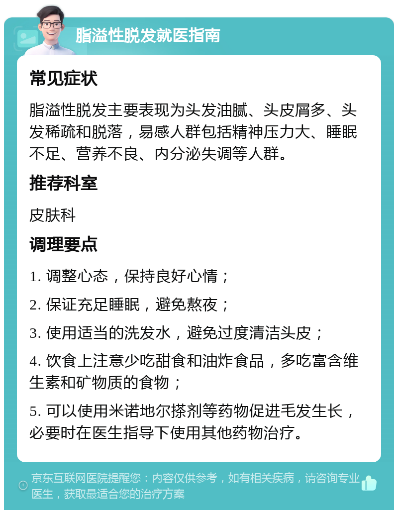 脂溢性脱发就医指南 常见症状 脂溢性脱发主要表现为头发油腻、头皮屑多、头发稀疏和脱落，易感人群包括精神压力大、睡眠不足、营养不良、内分泌失调等人群。 推荐科室 皮肤科 调理要点 1. 调整心态，保持良好心情； 2. 保证充足睡眠，避免熬夜； 3. 使用适当的洗发水，避免过度清洁头皮； 4. 饮食上注意少吃甜食和油炸食品，多吃富含维生素和矿物质的食物； 5. 可以使用米诺地尔搽剂等药物促进毛发生长，必要时在医生指导下使用其他药物治疗。