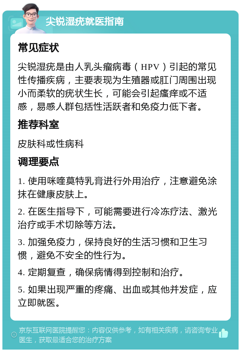 尖锐湿疣就医指南 常见症状 尖锐湿疣是由人乳头瘤病毒（HPV）引起的常见性传播疾病，主要表现为生殖器或肛门周围出现小而柔软的疣状生长，可能会引起瘙痒或不适感，易感人群包括性活跃者和免疫力低下者。 推荐科室 皮肤科或性病科 调理要点 1. 使用咪喹莫特乳膏进行外用治疗，注意避免涂抹在健康皮肤上。 2. 在医生指导下，可能需要进行冷冻疗法、激光治疗或手术切除等方法。 3. 加强免疫力，保持良好的生活习惯和卫生习惯，避免不安全的性行为。 4. 定期复查，确保病情得到控制和治疗。 5. 如果出现严重的疼痛、出血或其他并发症，应立即就医。