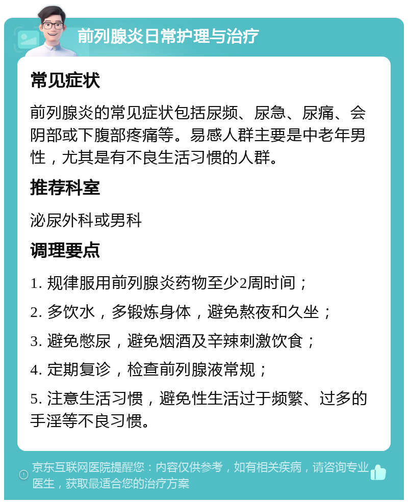 前列腺炎日常护理与治疗 常见症状 前列腺炎的常见症状包括尿频、尿急、尿痛、会阴部或下腹部疼痛等。易感人群主要是中老年男性，尤其是有不良生活习惯的人群。 推荐科室 泌尿外科或男科 调理要点 1. 规律服用前列腺炎药物至少2周时间； 2. 多饮水，多锻炼身体，避免熬夜和久坐； 3. 避免憋尿，避免烟酒及辛辣刺激饮食； 4. 定期复诊，检查前列腺液常规； 5. 注意生活习惯，避免性生活过于频繁、过多的手淫等不良习惯。