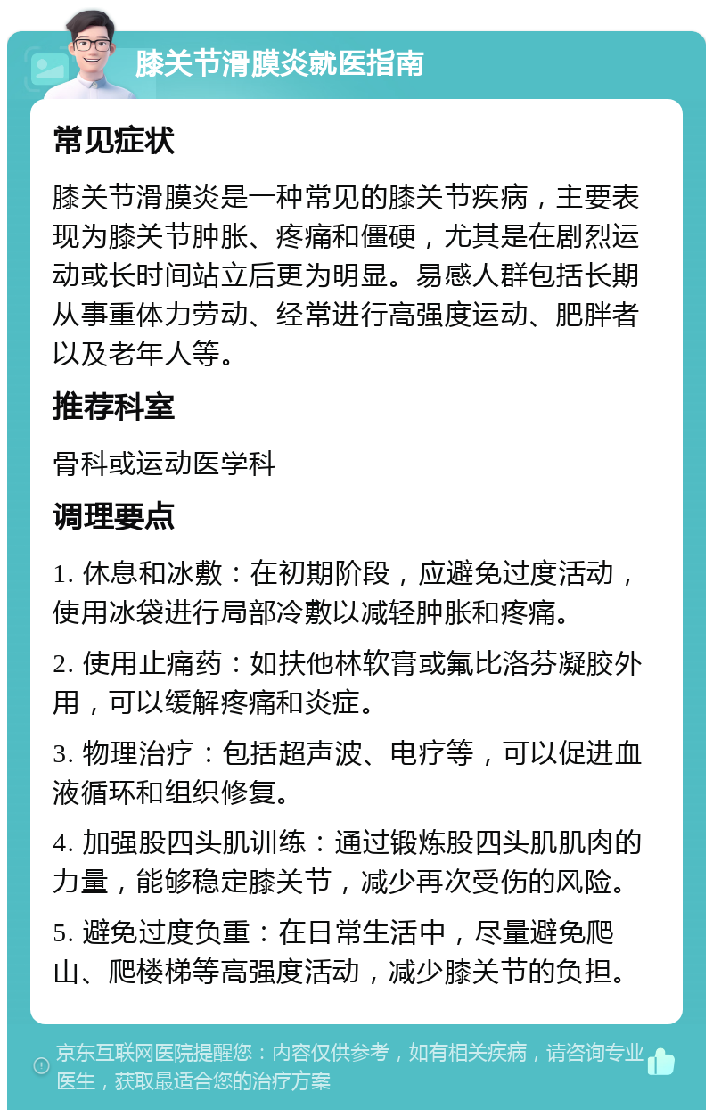 膝关节滑膜炎就医指南 常见症状 膝关节滑膜炎是一种常见的膝关节疾病，主要表现为膝关节肿胀、疼痛和僵硬，尤其是在剧烈运动或长时间站立后更为明显。易感人群包括长期从事重体力劳动、经常进行高强度运动、肥胖者以及老年人等。 推荐科室 骨科或运动医学科 调理要点 1. 休息和冰敷：在初期阶段，应避免过度活动，使用冰袋进行局部冷敷以减轻肿胀和疼痛。 2. 使用止痛药：如扶他林软膏或氟比洛芬凝胶外用，可以缓解疼痛和炎症。 3. 物理治疗：包括超声波、电疗等，可以促进血液循环和组织修复。 4. 加强股四头肌训练：通过锻炼股四头肌肌肉的力量，能够稳定膝关节，减少再次受伤的风险。 5. 避免过度负重：在日常生活中，尽量避免爬山、爬楼梯等高强度活动，减少膝关节的负担。