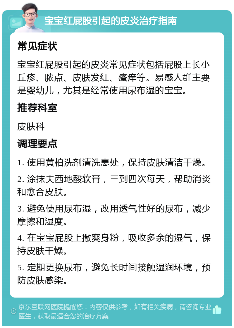 宝宝红屁股引起的皮炎治疗指南 常见症状 宝宝红屁股引起的皮炎常见症状包括屁股上长小丘疹、脓点、皮肤发红、瘙痒等。易感人群主要是婴幼儿，尤其是经常使用尿布湿的宝宝。 推荐科室 皮肤科 调理要点 1. 使用黄柏洗剂清洗患处，保持皮肤清洁干燥。 2. 涂抹夫西地酸软膏，三到四次每天，帮助消炎和愈合皮肤。 3. 避免使用尿布湿，改用透气性好的尿布，减少摩擦和湿度。 4. 在宝宝屁股上撒爽身粉，吸收多余的湿气，保持皮肤干燥。 5. 定期更换尿布，避免长时间接触湿润环境，预防皮肤感染。