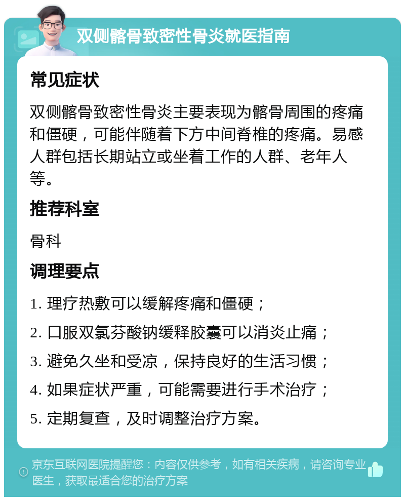 双侧髂骨致密性骨炎就医指南 常见症状 双侧髂骨致密性骨炎主要表现为髂骨周围的疼痛和僵硬，可能伴随着下方中间脊椎的疼痛。易感人群包括长期站立或坐着工作的人群、老年人等。 推荐科室 骨科 调理要点 1. 理疗热敷可以缓解疼痛和僵硬； 2. 口服双氯芬酸钠缓释胶囊可以消炎止痛； 3. 避免久坐和受凉，保持良好的生活习惯； 4. 如果症状严重，可能需要进行手术治疗； 5. 定期复查，及时调整治疗方案。