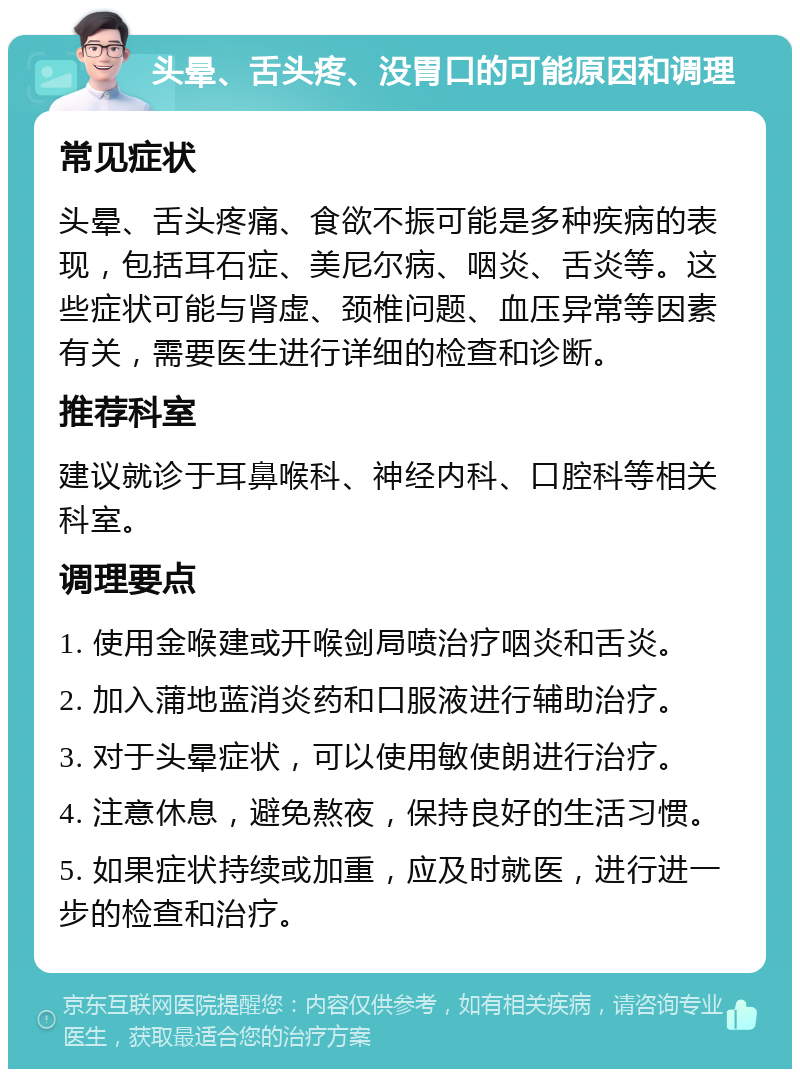 头晕、舌头疼、没胃口的可能原因和调理 常见症状 头晕、舌头疼痛、食欲不振可能是多种疾病的表现，包括耳石症、美尼尔病、咽炎、舌炎等。这些症状可能与肾虚、颈椎问题、血压异常等因素有关，需要医生进行详细的检查和诊断。 推荐科室 建议就诊于耳鼻喉科、神经内科、口腔科等相关科室。 调理要点 1. 使用金喉建或开喉剑局喷治疗咽炎和舌炎。 2. 加入蒲地蓝消炎药和口服液进行辅助治疗。 3. 对于头晕症状，可以使用敏使朗进行治疗。 4. 注意休息，避免熬夜，保持良好的生活习惯。 5. 如果症状持续或加重，应及时就医，进行进一步的检查和治疗。