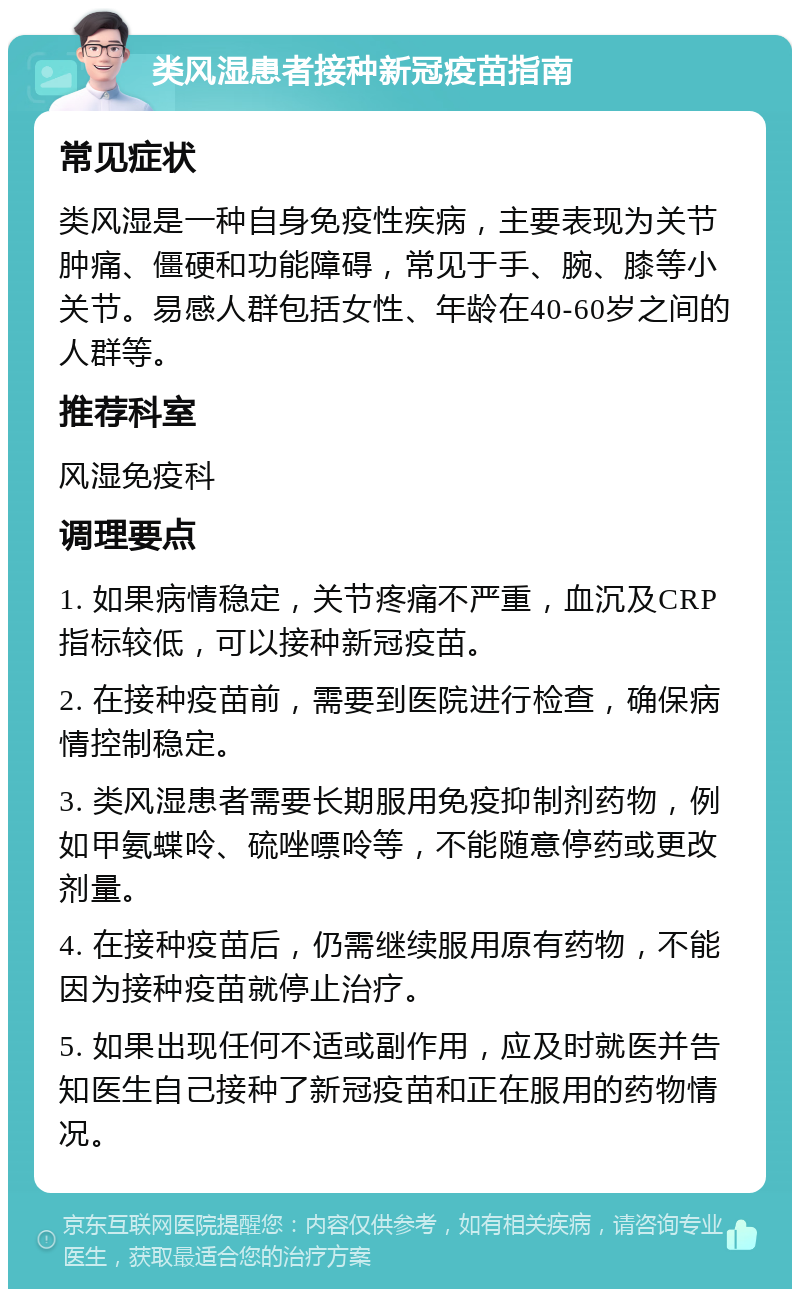 类风湿患者接种新冠疫苗指南 常见症状 类风湿是一种自身免疫性疾病，主要表现为关节肿痛、僵硬和功能障碍，常见于手、腕、膝等小关节。易感人群包括女性、年龄在40-60岁之间的人群等。 推荐科室 风湿免疫科 调理要点 1. 如果病情稳定，关节疼痛不严重，血沉及CRP指标较低，可以接种新冠疫苗。 2. 在接种疫苗前，需要到医院进行检查，确保病情控制稳定。 3. 类风湿患者需要长期服用免疫抑制剂药物，例如甲氨蝶呤、硫唑嘌呤等，不能随意停药或更改剂量。 4. 在接种疫苗后，仍需继续服用原有药物，不能因为接种疫苗就停止治疗。 5. 如果出现任何不适或副作用，应及时就医并告知医生自己接种了新冠疫苗和正在服用的药物情况。