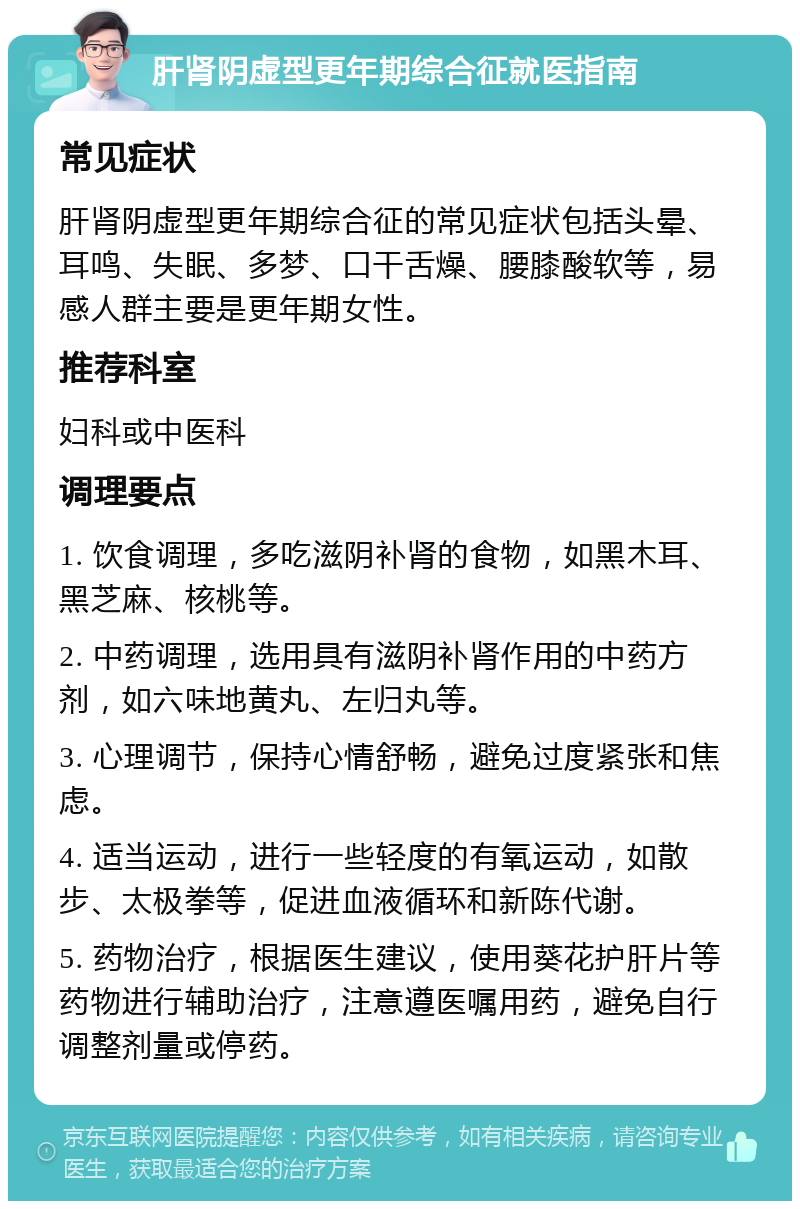 肝肾阴虚型更年期综合征就医指南 常见症状 肝肾阴虚型更年期综合征的常见症状包括头晕、耳鸣、失眠、多梦、口干舌燥、腰膝酸软等，易感人群主要是更年期女性。 推荐科室 妇科或中医科 调理要点 1. 饮食调理，多吃滋阴补肾的食物，如黑木耳、黑芝麻、核桃等。 2. 中药调理，选用具有滋阴补肾作用的中药方剂，如六味地黄丸、左归丸等。 3. 心理调节，保持心情舒畅，避免过度紧张和焦虑。 4. 适当运动，进行一些轻度的有氧运动，如散步、太极拳等，促进血液循环和新陈代谢。 5. 药物治疗，根据医生建议，使用葵花护肝片等药物进行辅助治疗，注意遵医嘱用药，避免自行调整剂量或停药。