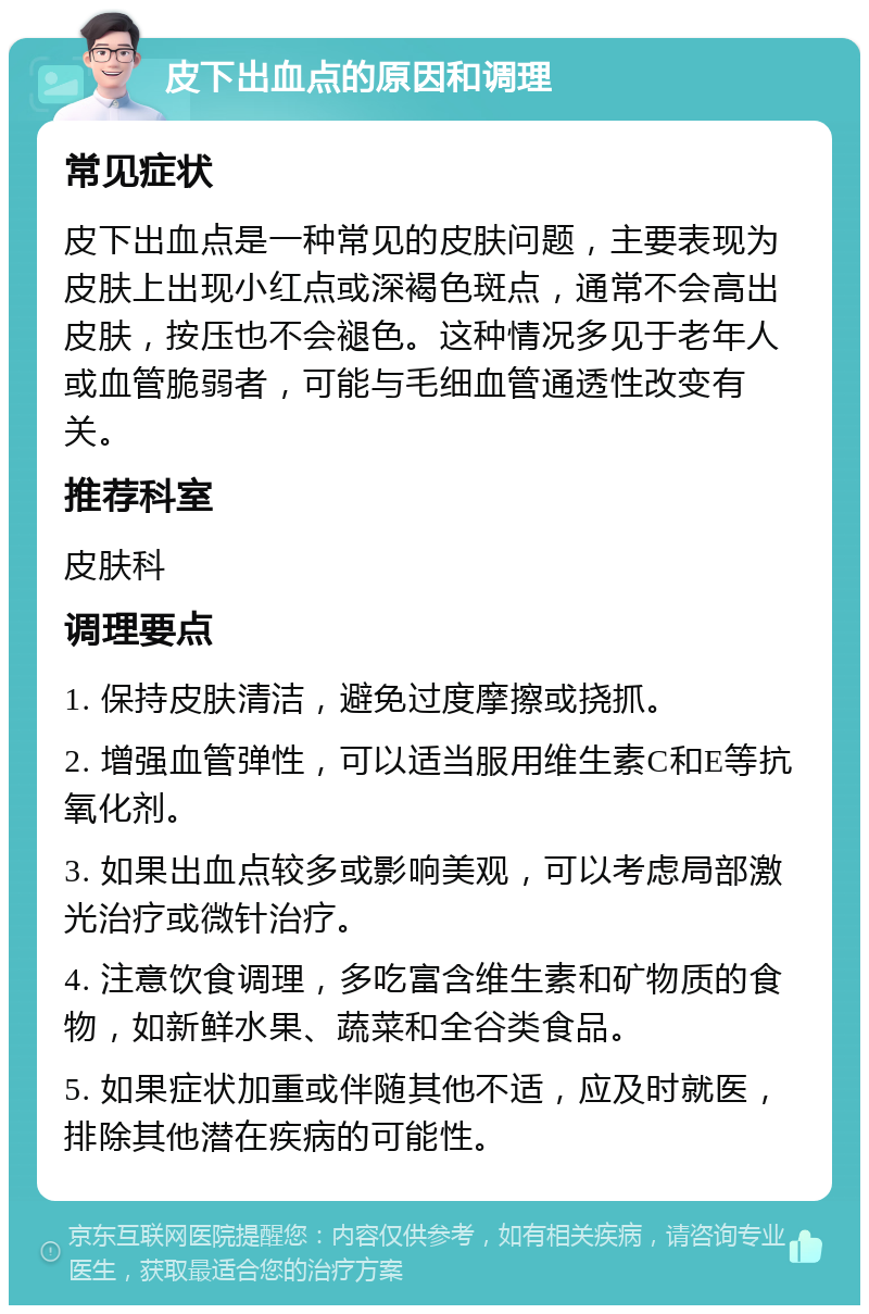 皮下出血点的原因和调理 常见症状 皮下出血点是一种常见的皮肤问题，主要表现为皮肤上出现小红点或深褐色斑点，通常不会高出皮肤，按压也不会褪色。这种情况多见于老年人或血管脆弱者，可能与毛细血管通透性改变有关。 推荐科室 皮肤科 调理要点 1. 保持皮肤清洁，避免过度摩擦或挠抓。 2. 增强血管弹性，可以适当服用维生素C和E等抗氧化剂。 3. 如果出血点较多或影响美观，可以考虑局部激光治疗或微针治疗。 4. 注意饮食调理，多吃富含维生素和矿物质的食物，如新鲜水果、蔬菜和全谷类食品。 5. 如果症状加重或伴随其他不适，应及时就医，排除其他潜在疾病的可能性。