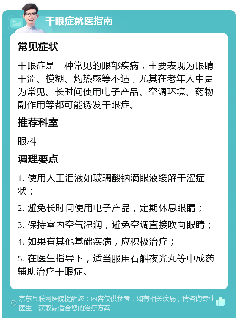 干眼症就医指南 常见症状 干眼症是一种常见的眼部疾病，主要表现为眼睛干涩、模糊、灼热感等不适，尤其在老年人中更为常见。长时间使用电子产品、空调环境、药物副作用等都可能诱发干眼症。 推荐科室 眼科 调理要点 1. 使用人工泪液如玻璃酸钠滴眼液缓解干涩症状； 2. 避免长时间使用电子产品，定期休息眼睛； 3. 保持室内空气湿润，避免空调直接吹向眼睛； 4. 如果有其他基础疾病，应积极治疗； 5. 在医生指导下，适当服用石斛夜光丸等中成药辅助治疗干眼症。