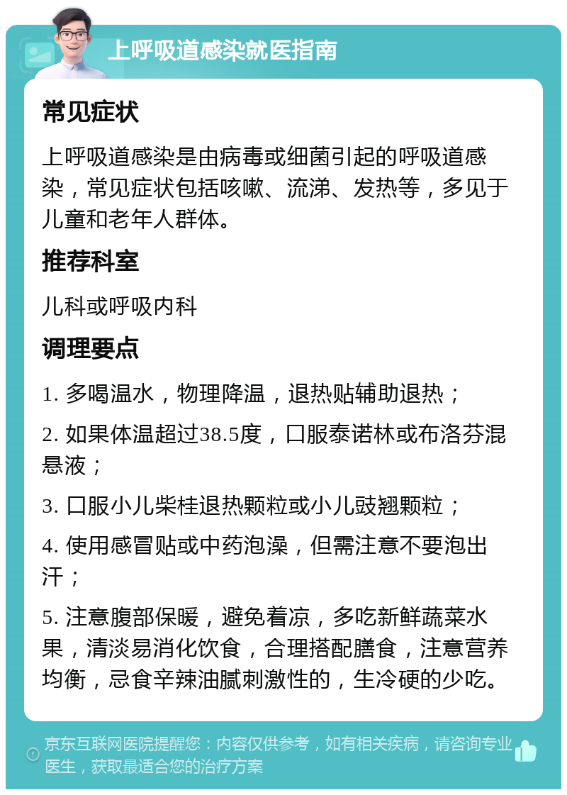 上呼吸道感染就医指南 常见症状 上呼吸道感染是由病毒或细菌引起的呼吸道感染，常见症状包括咳嗽、流涕、发热等，多见于儿童和老年人群体。 推荐科室 儿科或呼吸内科 调理要点 1. 多喝温水，物理降温，退热贴辅助退热； 2. 如果体温超过38.5度，口服泰诺林或布洛芬混悬液； 3. 口服小儿柴桂退热颗粒或小儿豉翘颗粒； 4. 使用感冒贴或中药泡澡，但需注意不要泡出汗； 5. 注意腹部保暖，避免着凉，多吃新鲜蔬菜水果，清淡易消化饮食，合理搭配膳食，注意营养均衡，忌食辛辣油腻刺激性的，生冷硬的少吃。