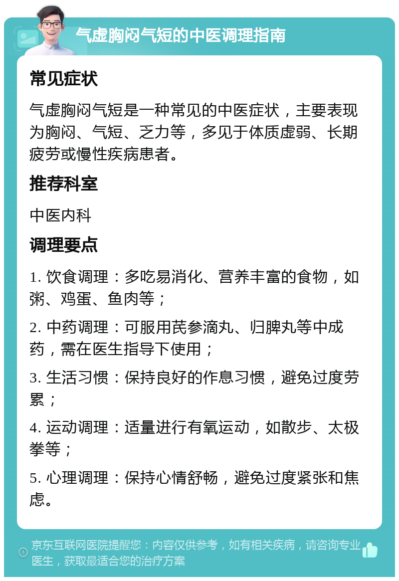 气虚胸闷气短的中医调理指南 常见症状 气虚胸闷气短是一种常见的中医症状，主要表现为胸闷、气短、乏力等，多见于体质虚弱、长期疲劳或慢性疾病患者。 推荐科室 中医内科 调理要点 1. 饮食调理：多吃易消化、营养丰富的食物，如粥、鸡蛋、鱼肉等； 2. 中药调理：可服用芪参滴丸、归脾丸等中成药，需在医生指导下使用； 3. 生活习惯：保持良好的作息习惯，避免过度劳累； 4. 运动调理：适量进行有氧运动，如散步、太极拳等； 5. 心理调理：保持心情舒畅，避免过度紧张和焦虑。