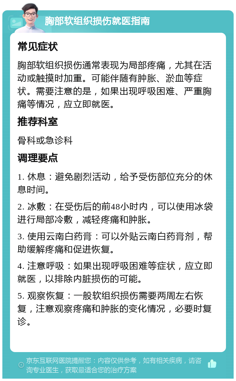 胸部软组织损伤就医指南 常见症状 胸部软组织损伤通常表现为局部疼痛，尤其在活动或触摸时加重。可能伴随有肿胀、淤血等症状。需要注意的是，如果出现呼吸困难、严重胸痛等情况，应立即就医。 推荐科室 骨科或急诊科 调理要点 1. 休息：避免剧烈活动，给予受伤部位充分的休息时间。 2. 冰敷：在受伤后的前48小时内，可以使用冰袋进行局部冷敷，减轻疼痛和肿胀。 3. 使用云南白药膏：可以外贴云南白药膏剂，帮助缓解疼痛和促进恢复。 4. 注意呼吸：如果出现呼吸困难等症状，应立即就医，以排除内脏损伤的可能。 5. 观察恢复：一般软组织损伤需要两周左右恢复，注意观察疼痛和肿胀的变化情况，必要时复诊。