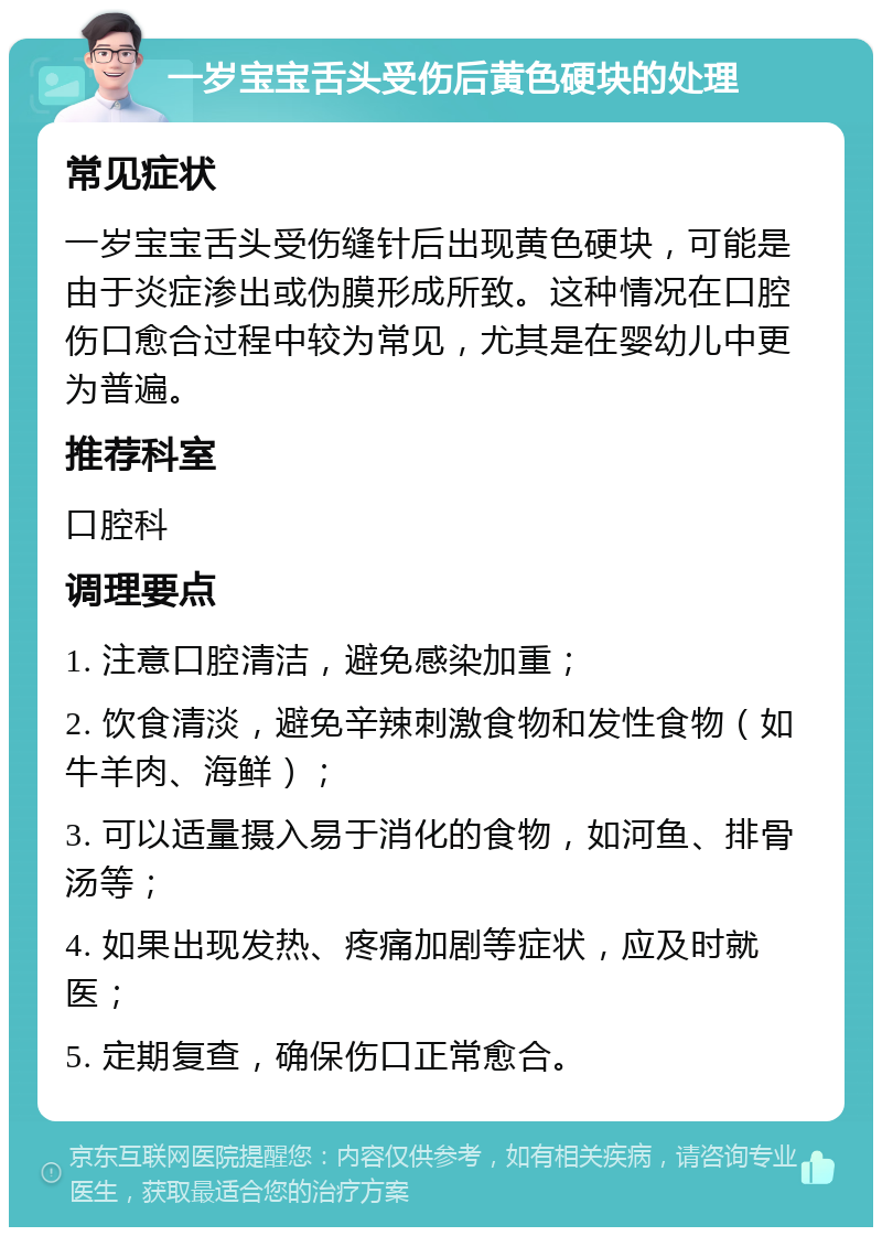 一岁宝宝舌头受伤后黄色硬块的处理 常见症状 一岁宝宝舌头受伤缝针后出现黄色硬块，可能是由于炎症渗出或伪膜形成所致。这种情况在口腔伤口愈合过程中较为常见，尤其是在婴幼儿中更为普遍。 推荐科室 口腔科 调理要点 1. 注意口腔清洁，避免感染加重； 2. 饮食清淡，避免辛辣刺激食物和发性食物（如牛羊肉、海鲜）； 3. 可以适量摄入易于消化的食物，如河鱼、排骨汤等； 4. 如果出现发热、疼痛加剧等症状，应及时就医； 5. 定期复查，确保伤口正常愈合。