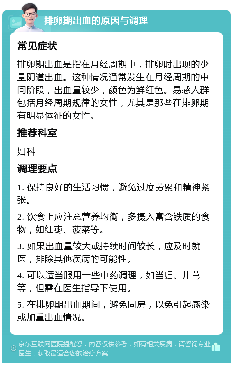 排卵期出血的原因与调理 常见症状 排卵期出血是指在月经周期中，排卵时出现的少量阴道出血。这种情况通常发生在月经周期的中间阶段，出血量较少，颜色为鲜红色。易感人群包括月经周期规律的女性，尤其是那些在排卵期有明显体征的女性。 推荐科室 妇科 调理要点 1. 保持良好的生活习惯，避免过度劳累和精神紧张。 2. 饮食上应注意营养均衡，多摄入富含铁质的食物，如红枣、菠菜等。 3. 如果出血量较大或持续时间较长，应及时就医，排除其他疾病的可能性。 4. 可以适当服用一些中药调理，如当归、川芎等，但需在医生指导下使用。 5. 在排卵期出血期间，避免同房，以免引起感染或加重出血情况。