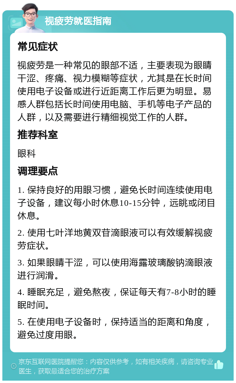 视疲劳就医指南 常见症状 视疲劳是一种常见的眼部不适，主要表现为眼睛干涩、疼痛、视力模糊等症状，尤其是在长时间使用电子设备或进行近距离工作后更为明显。易感人群包括长时间使用电脑、手机等电子产品的人群，以及需要进行精细视觉工作的人群。 推荐科室 眼科 调理要点 1. 保持良好的用眼习惯，避免长时间连续使用电子设备，建议每小时休息10-15分钟，远眺或闭目休息。 2. 使用七叶洋地黄双苷滴眼液可以有效缓解视疲劳症状。 3. 如果眼睛干涩，可以使用海露玻璃酸钠滴眼液进行润滑。 4. 睡眠充足，避免熬夜，保证每天有7-8小时的睡眠时间。 5. 在使用电子设备时，保持适当的距离和角度，避免过度用眼。