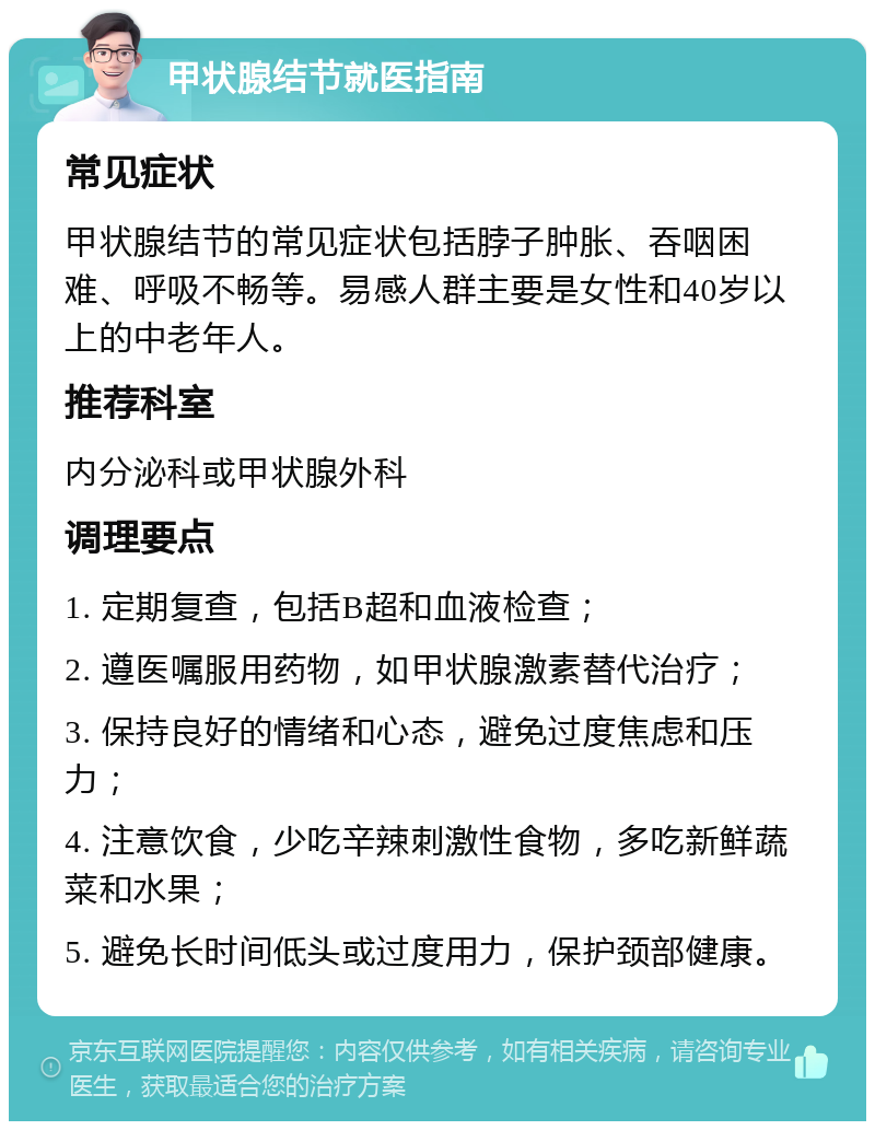 甲状腺结节就医指南 常见症状 甲状腺结节的常见症状包括脖子肿胀、吞咽困难、呼吸不畅等。易感人群主要是女性和40岁以上的中老年人。 推荐科室 内分泌科或甲状腺外科 调理要点 1. 定期复查，包括B超和血液检查； 2. 遵医嘱服用药物，如甲状腺激素替代治疗； 3. 保持良好的情绪和心态，避免过度焦虑和压力； 4. 注意饮食，少吃辛辣刺激性食物，多吃新鲜蔬菜和水果； 5. 避免长时间低头或过度用力，保护颈部健康。